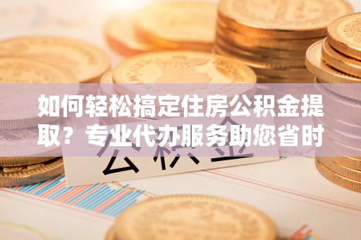平邑如何轻松搞定住房公积金提取？专业代办服务助您省时省心