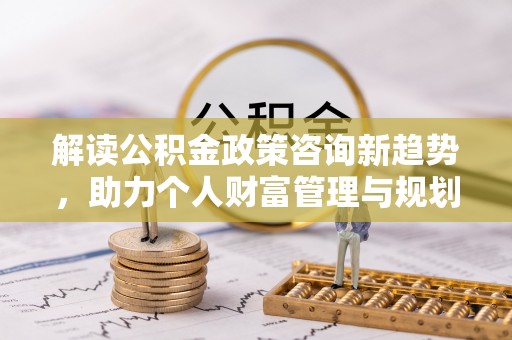 平邑解读公积金政策咨询新趋势，助力个人财富管理与规划