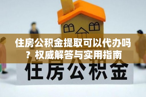 平邑住房公积金提取可以代办吗？权威解答与实用指南