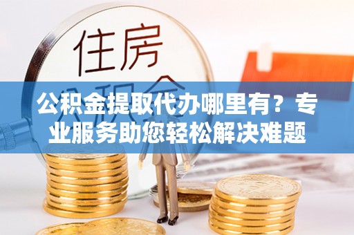 平邑公积金提取代办哪里有？专业服务助您轻松解决难题