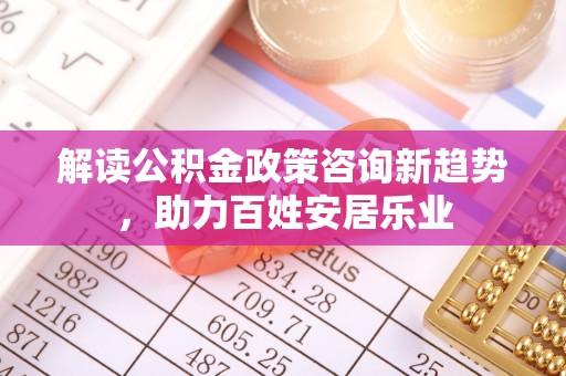 平邑解读公积金政策咨询新趋势，助力百姓安居乐业